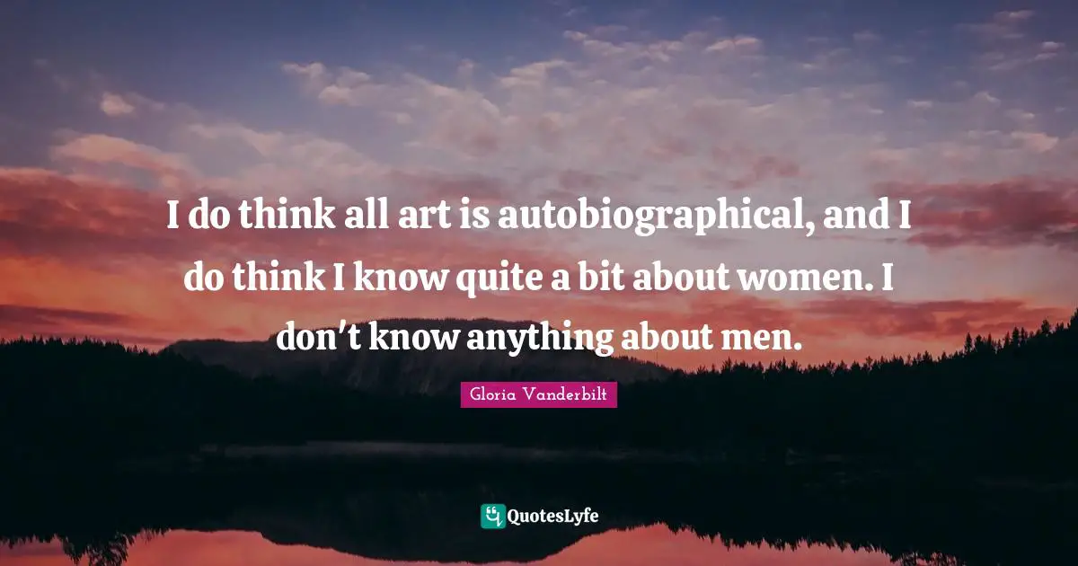 I do think all art is autobiographical, and I do think I know quite a bit about women. I don't know anything about men.