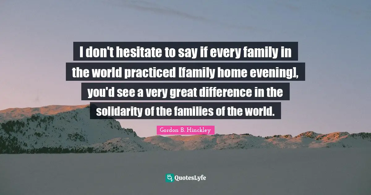 I don't hesitate to say if every family in the world practiced [family home evening], you'd see a very great difference in the solidarity of the families of the world.
