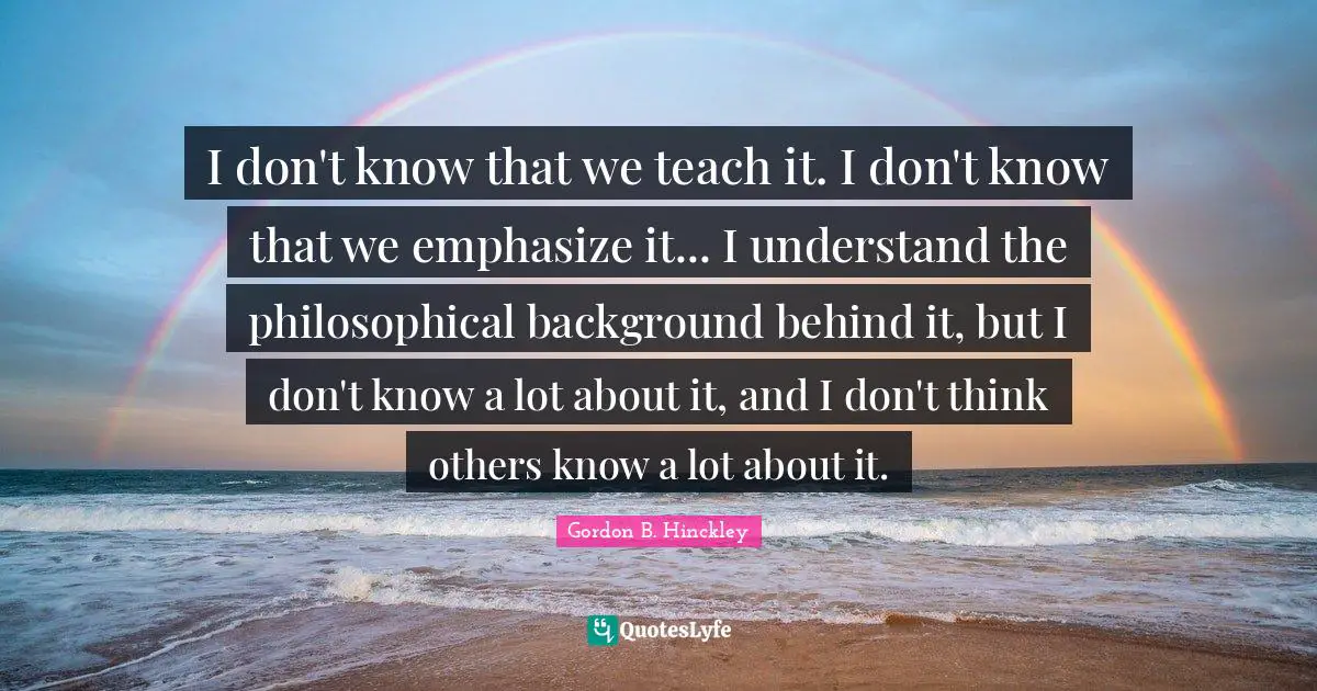 I don't know that we teach it. I don't know that we emphasize it... I understand the philosophical background behind it, but I don't know a lot about it, and I don't think others know a lot about it.