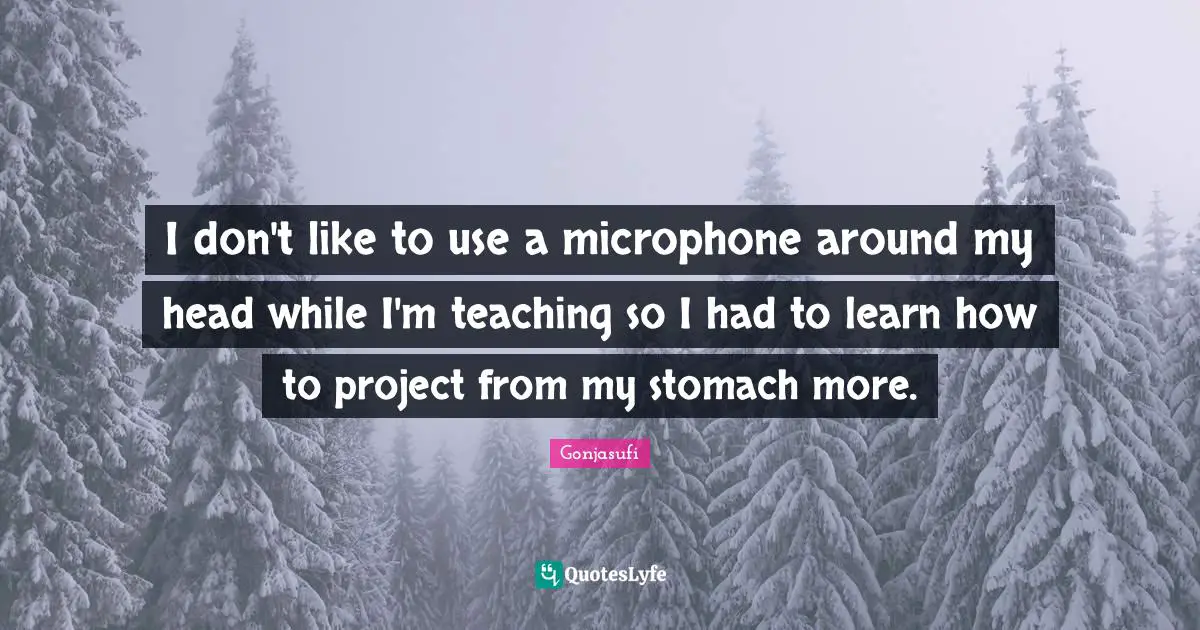 I don't like to use a microphone around my head while I'm teaching so I had to learn how to project from my stomach more.