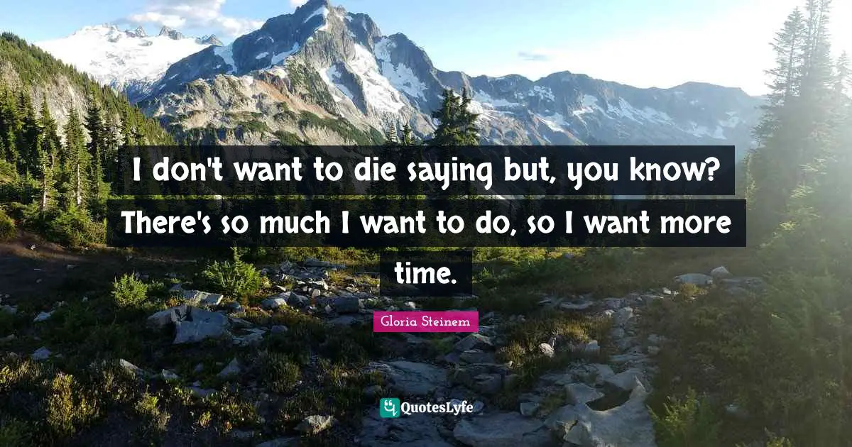 I don't want to die saying but, you know? There's so much I want to do, so I want more time.