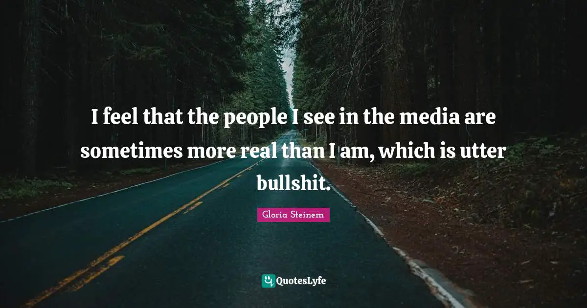 I feel that the people I see in the media are sometimes more real than I am, which is utter bullshit.
