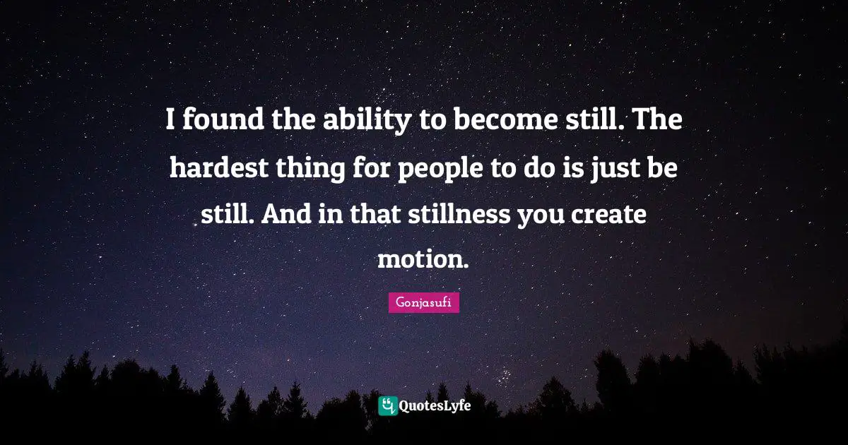 I found the ability to become still. The hardest thing for people to do is just be still. And in that stillness you create motion.