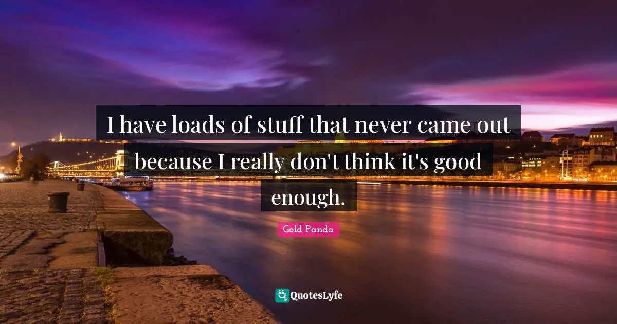 I have loads of stuff that never came out because I really don't think it's good enough.