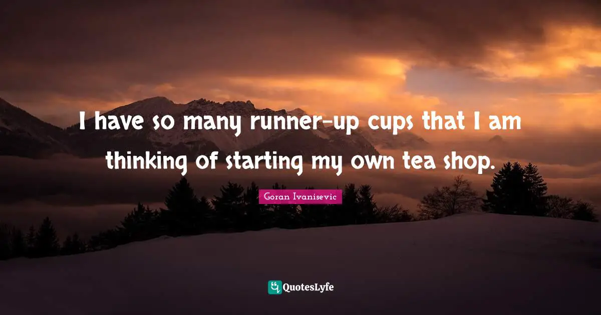 I have so many runner-up cups that I am thinking of starting my own tea shop.