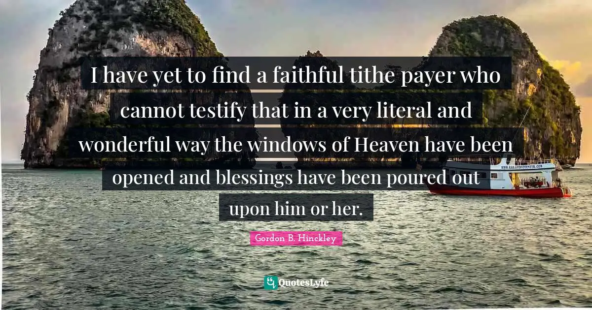 I have yet to find a faithful tithe payer who cannot testify that in a very literal and wonderful way the windows of Heaven have been opened and blessings have been poured out upon him or her.