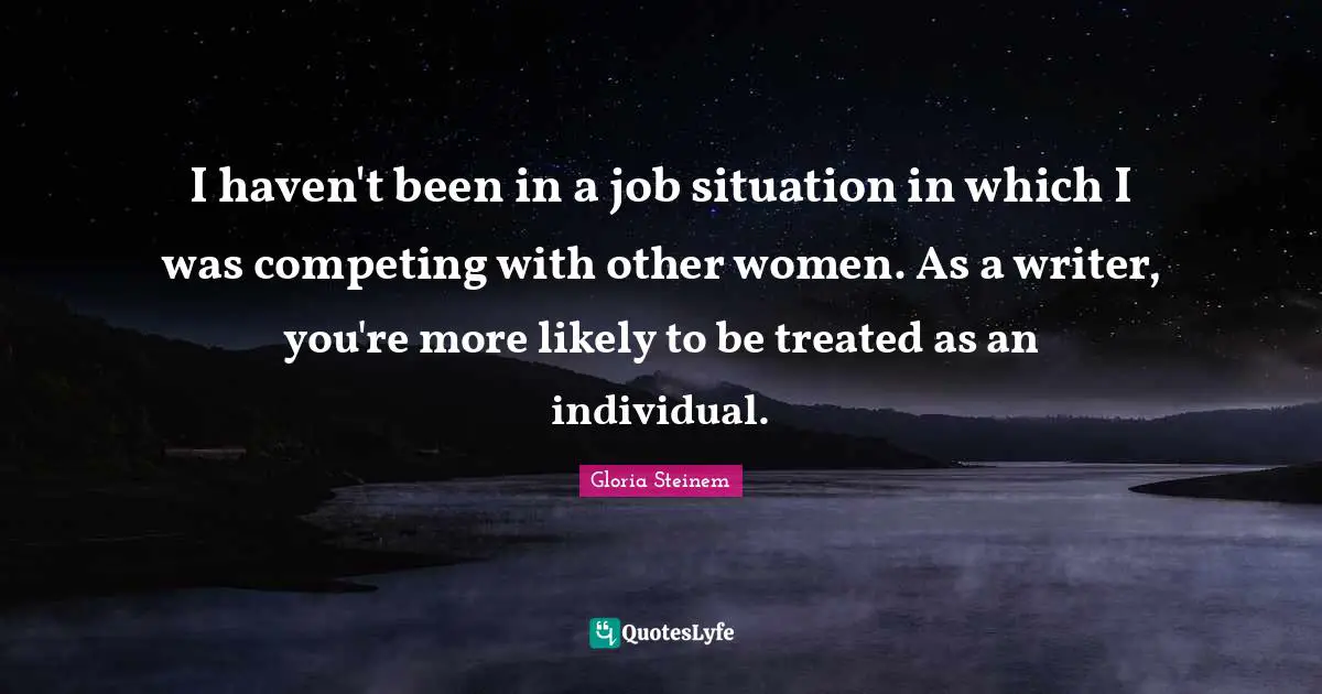 I haven't been in a job situation in which I was competing with other women. As a writer, you're more likely to be treated as an individual.