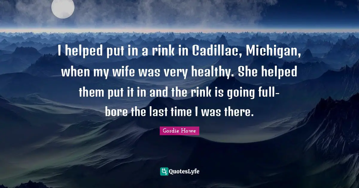 I helped put in a rink in Cadillac, Michigan, when my wife was very healthy. She helped them put it in and the rink is going full-bore the last time I was there.