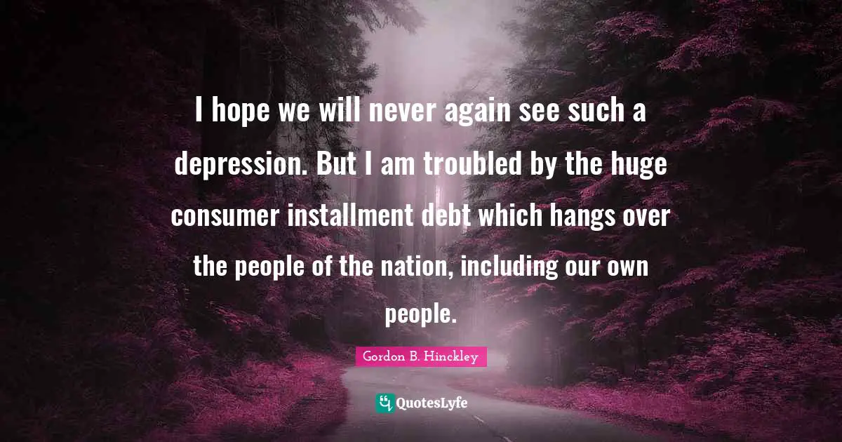 I hope we will never again see such a depression. But I am troubled by the huge consumer installment debt which hangs over the people of the nation, including our own people.