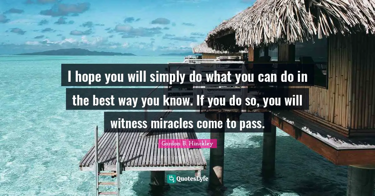 I hope you will simply do what you can do in the best way you know. If you do so, you will witness miracles come to pass.