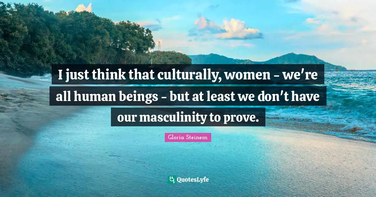 I just think that culturally, women - we're all human beings - but at least we don't have our masculinity to prove.
