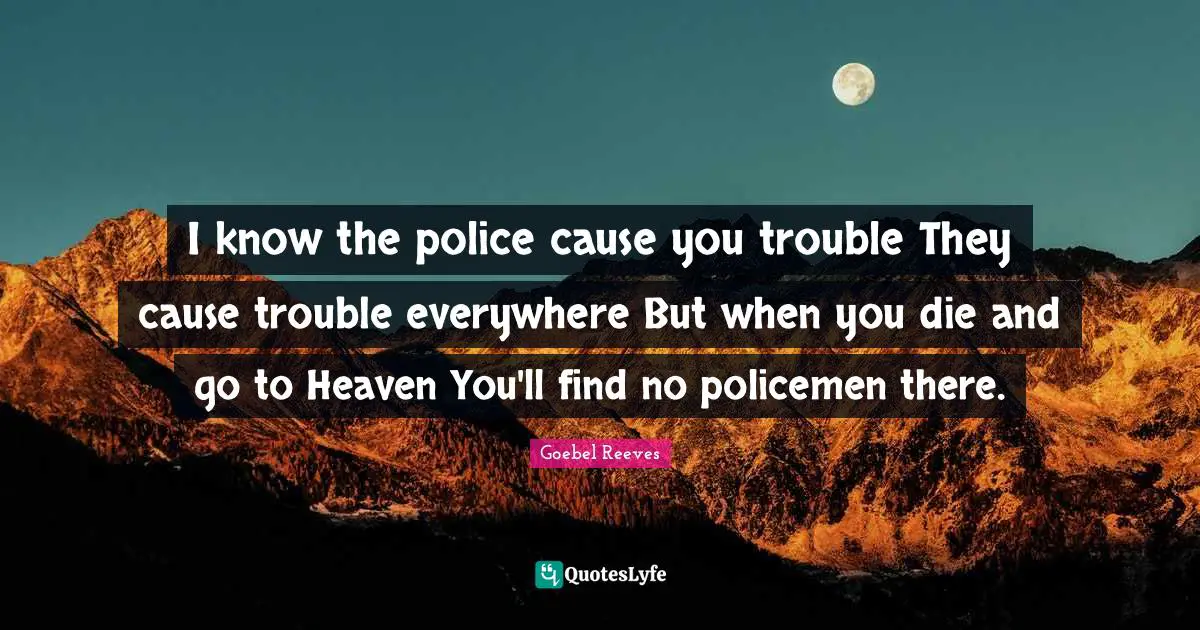 I know the police cause you trouble They cause trouble everywhere But when you die and go to Heaven You'll find no policemen there.