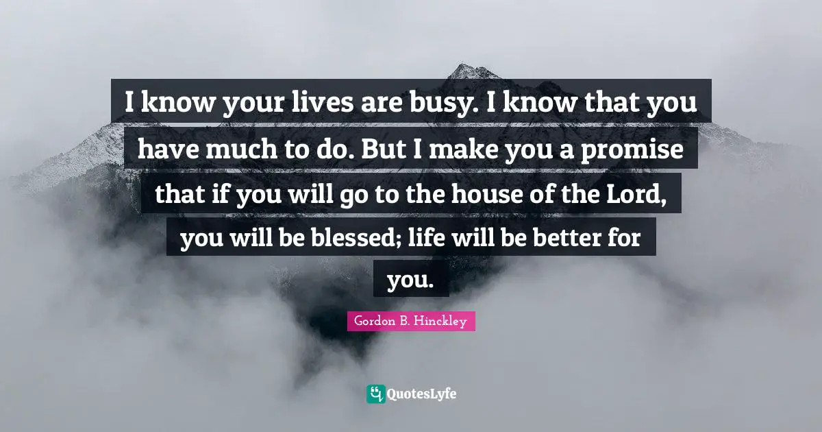 I know your lives are busy. I know that you have much to do. But I make you a promise that if you will go to the house of the Lord, you will be blessed; life will be better for you.