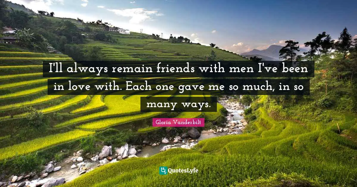 I'll always remain friends with men I've been in love with. Each one gave me so much, in so many ways.