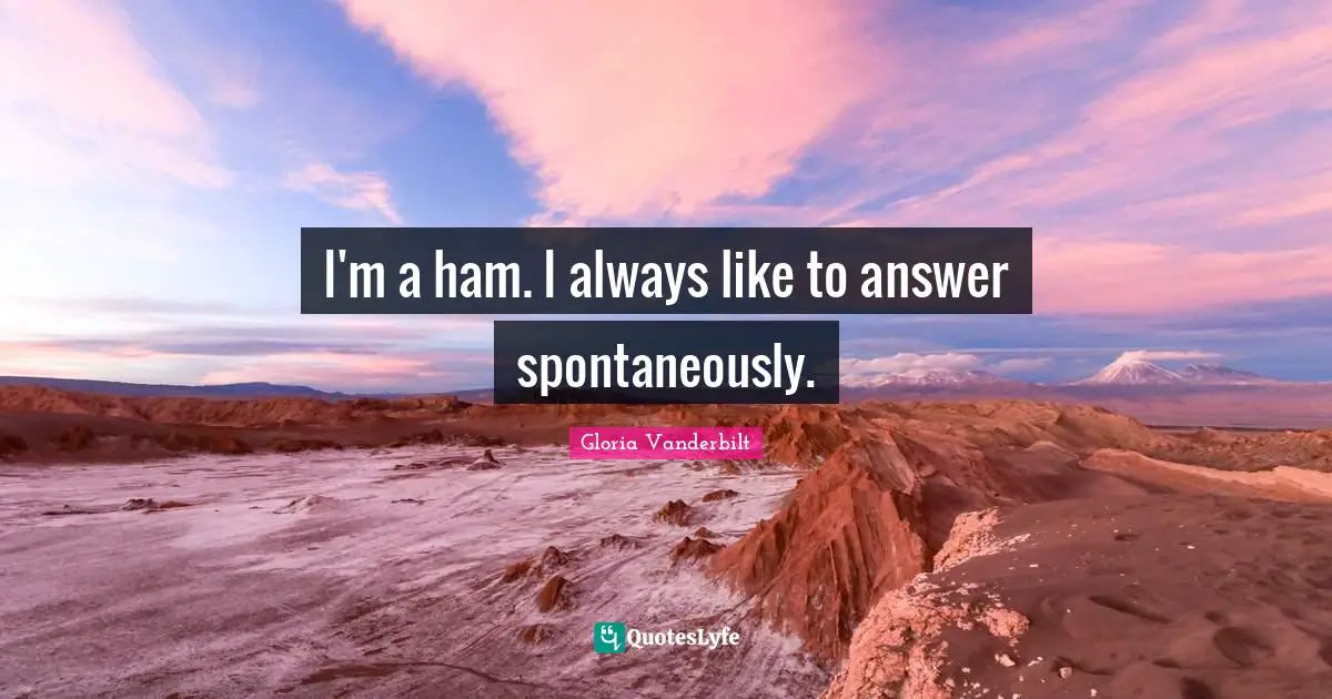 I'm a ham. I always like to answer spontaneously.