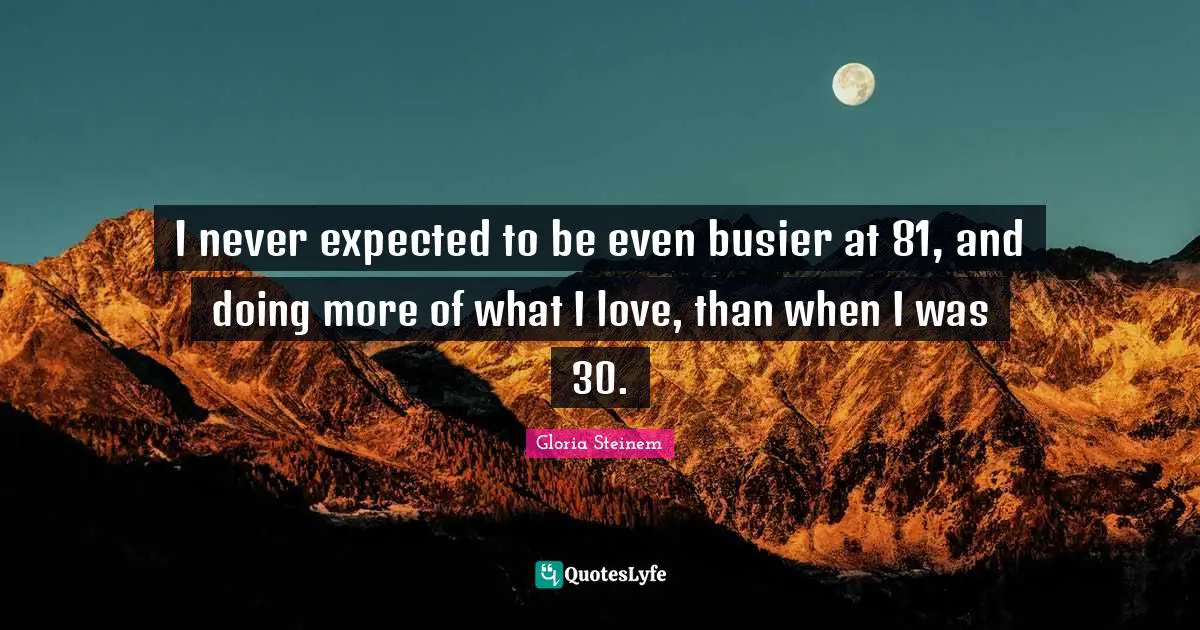 I never expected to be even busier at 81, and doing more of what I love, than when I was 30.