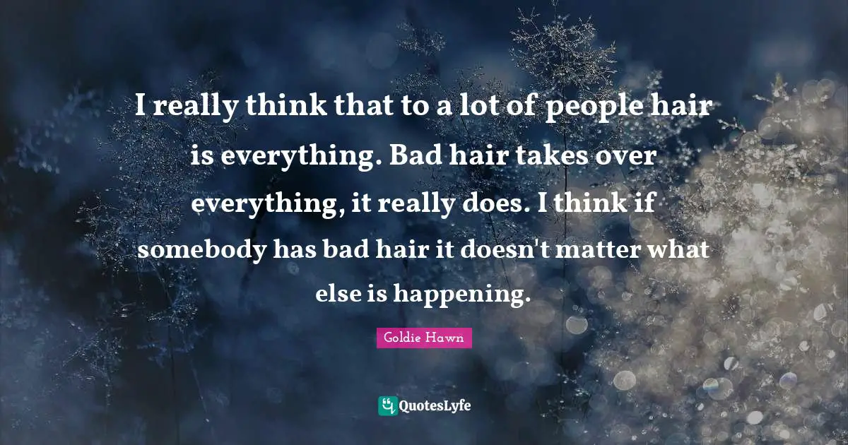 Goldie Hawn Quotes: "I really think that to a lot of people hair is everything. Bad hair takes over everything, it really does. I think if somebody has bad hair it doesn't matter what else is happening."