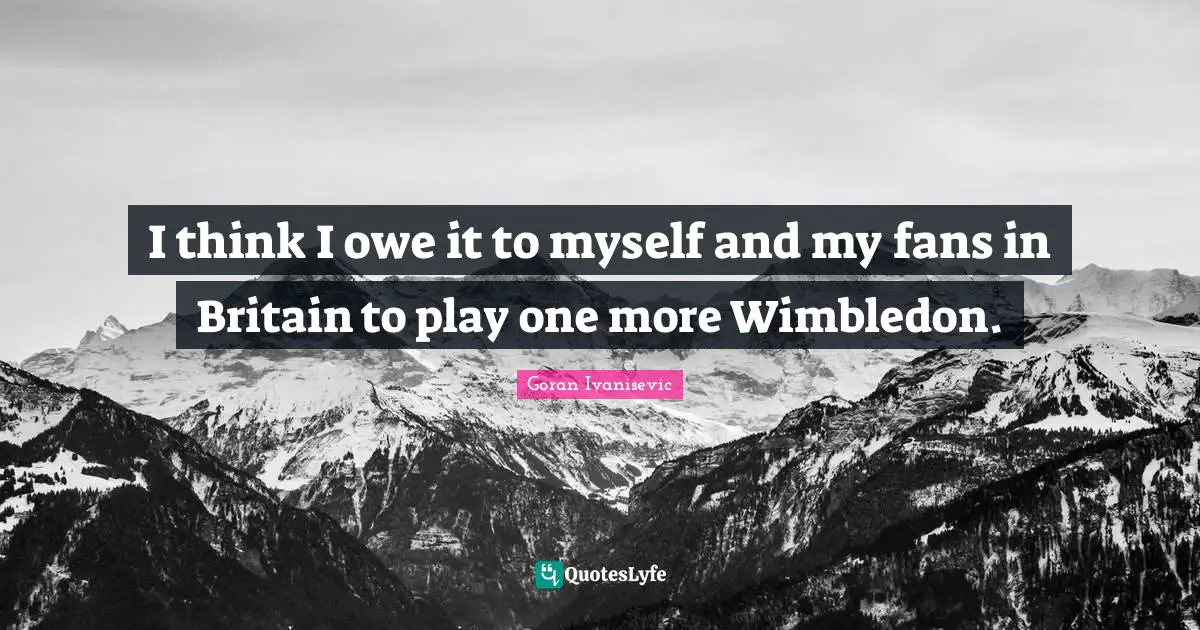 I think I owe it to myself and my fans in Britain to play one more Wimbledon.
