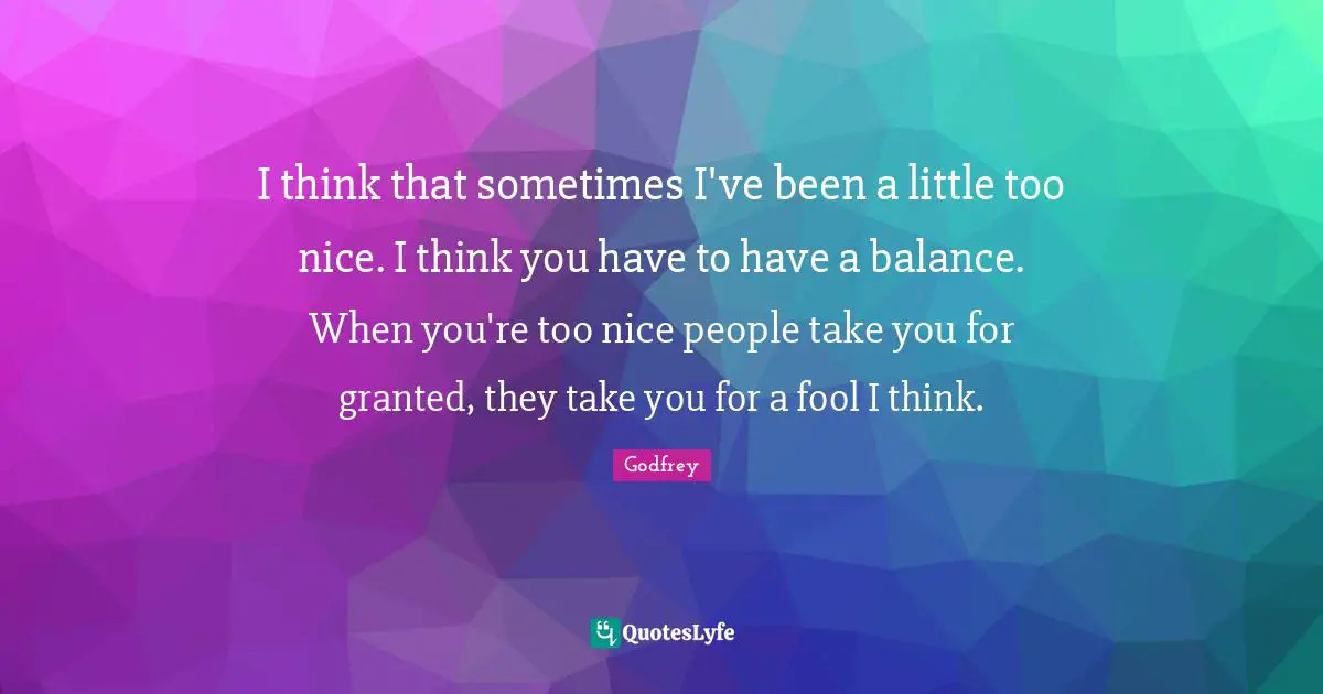I think that sometimes I've been a little too nice. I think you have to have a balance. When you're too nice people take you for granted, they take you for a fool I think.