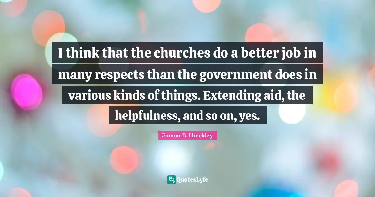 I think that the churches do a better job in many respects than the government does in various kinds of things. Extending aid, the helpfulness, and so on, yes.