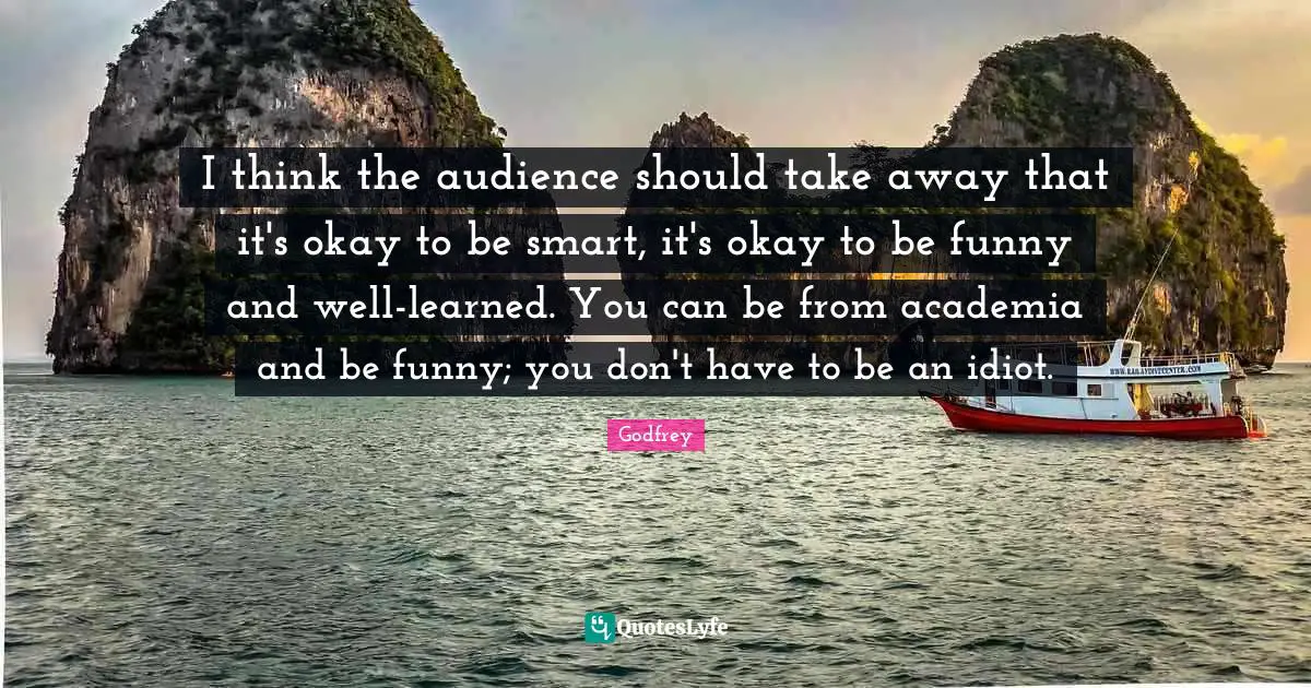 I think the audience should take away that it's okay to be smart, it's okay to be funny and well-learned. You can be from academia and be funny; you don't have to be an idiot.