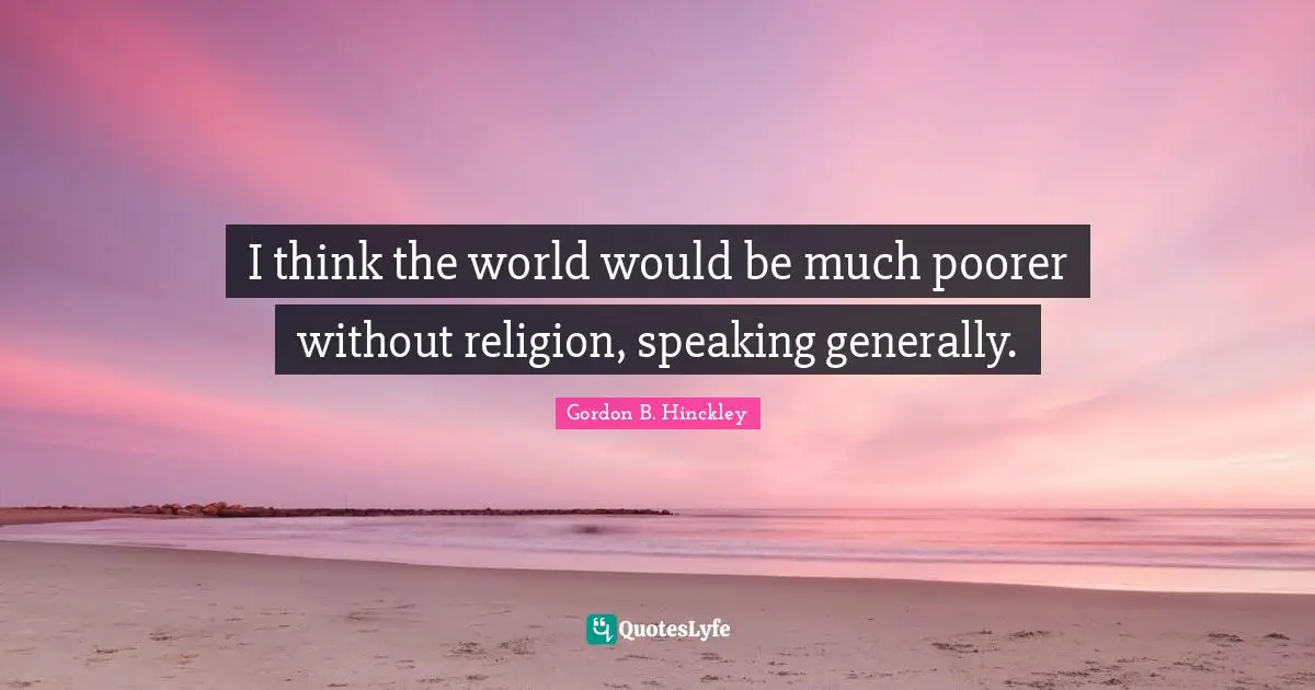 I think the world would be much poorer without religion, speaking generally.
