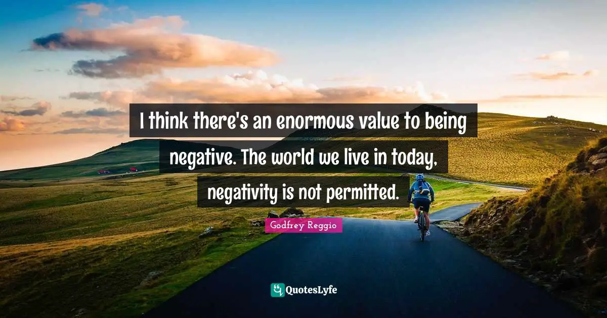 I think there's an enormous value to being negative. The world we live in today, negativity is not permitted.