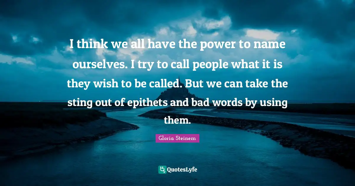I think we all have the power to name ourselves. I try to call people what it is they wish to be called. But we can take the sting out of epithets and bad words by using them.