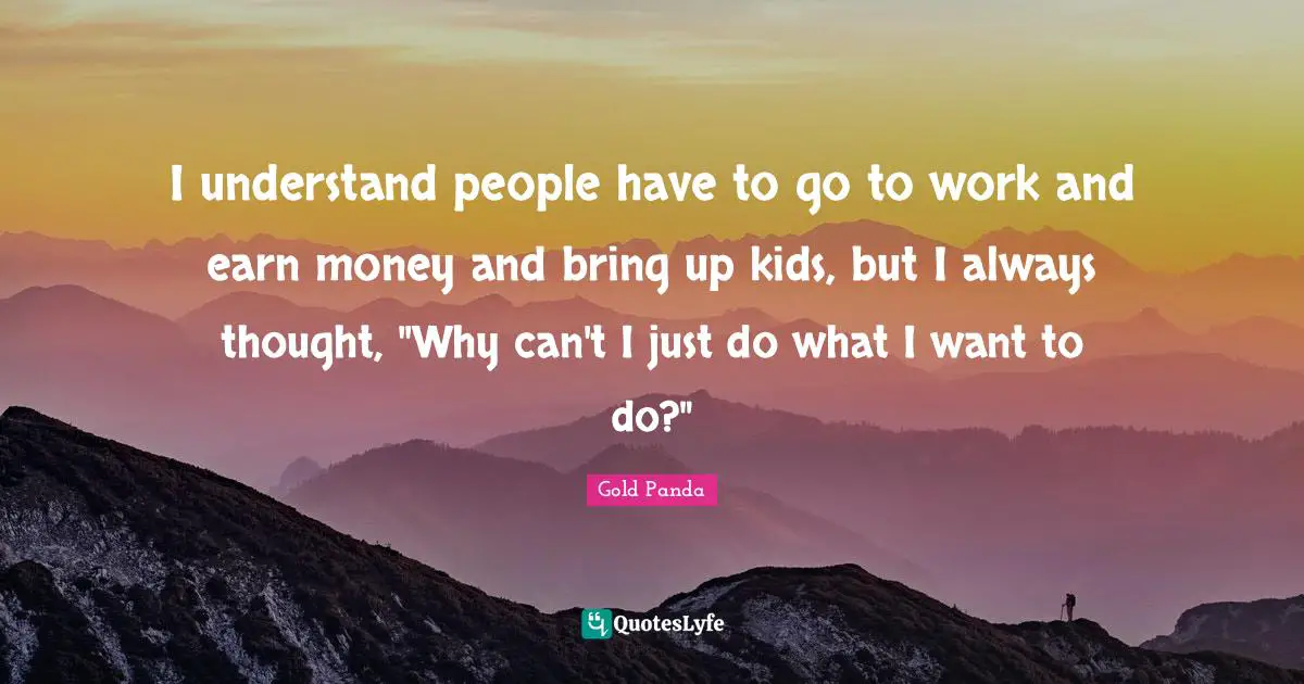 I understand people have to go to work and earn money and bring up kids, but I always thought, "Why can't I just do what I want to do?"