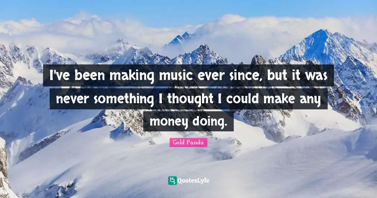 I've been making music ever since, but it was never something I thought I could make any money doing.