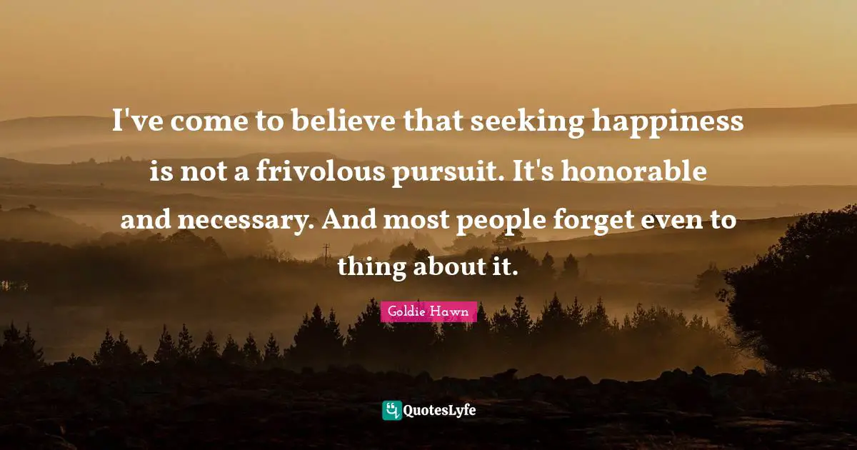 Goldie Hawn Quotes: "I've come to believe that seeking happiness is not a frivolous pursuit. It's honorable and necessary. And most people forget even to thing about it."