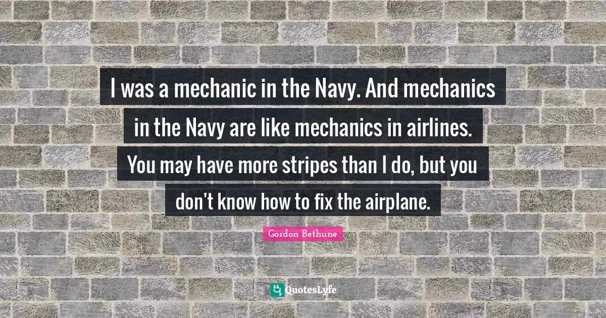 Gordon Bethune Quotes: "I was a mechanic in the Navy. And mechanics in the Navy are like mechanics in airlines. You may have more stripes than I do, but you don't know how to fix the airplane."