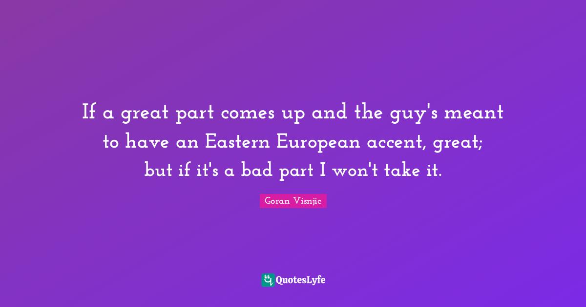 If a great part comes up and the guy's meant to have an Eastern European accent, great; but if it's a bad part I won't take it.