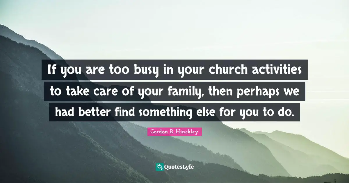If you are too busy in your church activities to take care of your family, then perhaps we had better find something else for you to do.