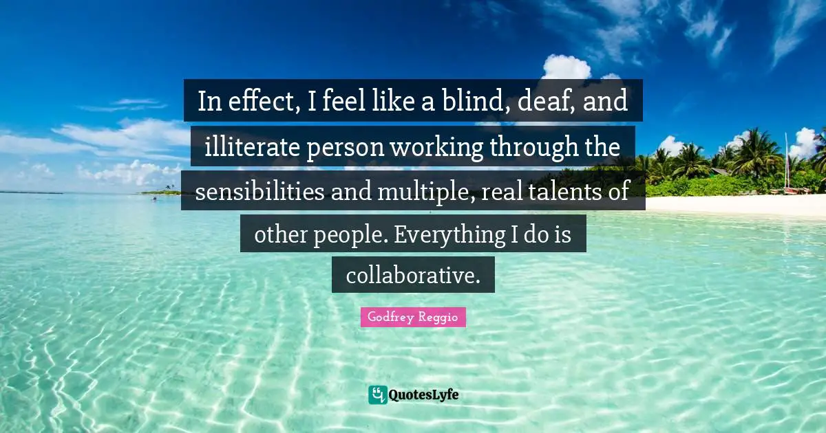 In effect, I feel like a blind, deaf, and illiterate person working through the sensibilities and multiple, real talents of other people. Everything I do is collaborative.