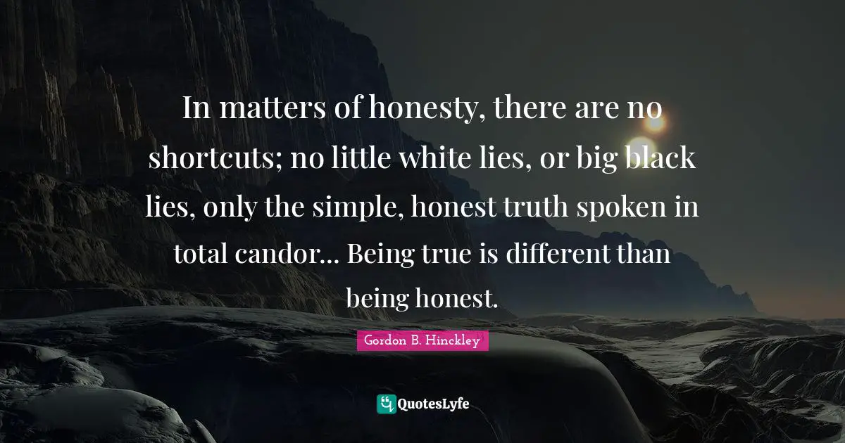 Being Honest Quotes: "In matters of honesty, there are no shortcuts; no little white lies, or big black lies, only the simple, honest truth spoken in total candor... Being true is different than being honest."