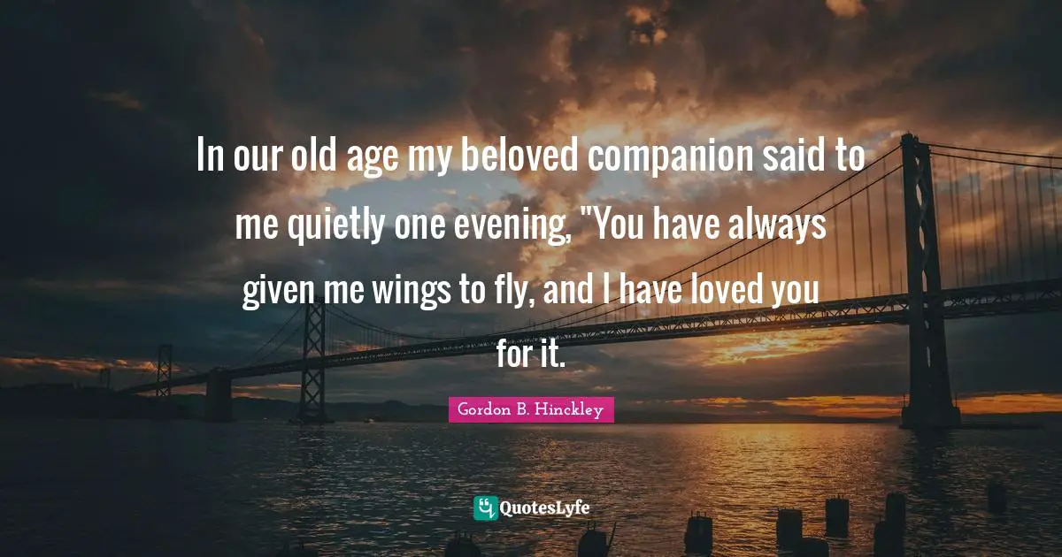 In our old age my beloved companion said to me quietly one evening, "You have always given me wings to fly, and I have loved you for it.