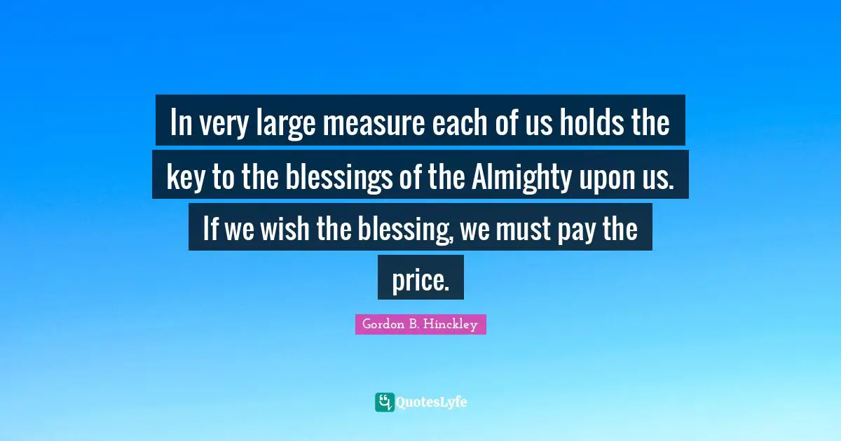 In very large measure each of us holds the key to the blessings of the Almighty upon us. If we wish the blessing, we must pay the price.