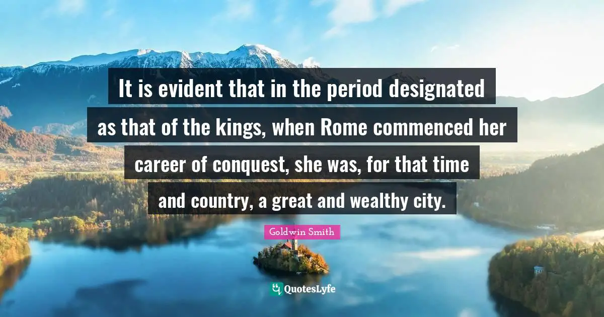 It is evident that in the period designated as that of the kings, when Rome commenced her career of conquest, she was, for that time and country, a great and wealthy city.