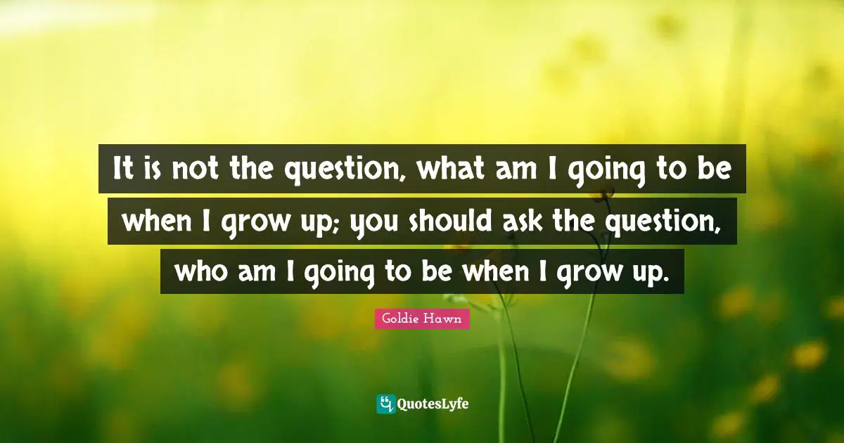 Goldie Hawn Quotes: "It is not the question, what am I going to be when I grow up; you should ask the question, who am I going to be when I grow up."