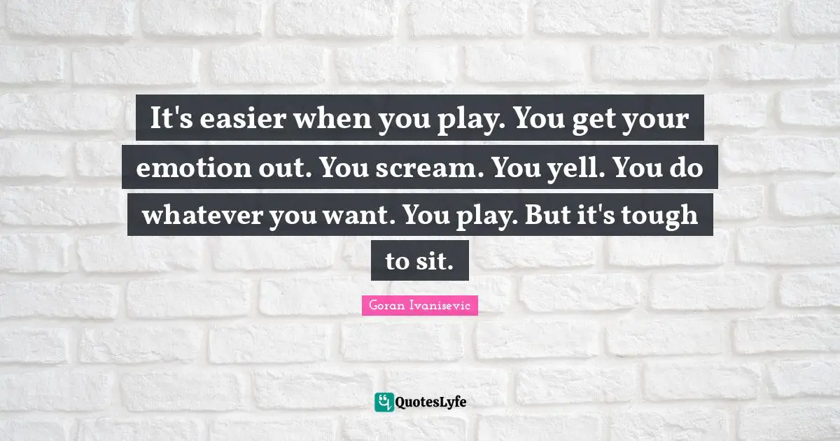 It's easier when you play. You get your emotion out. You scream. You yell. You do whatever you want. You play. But it's tough to sit.