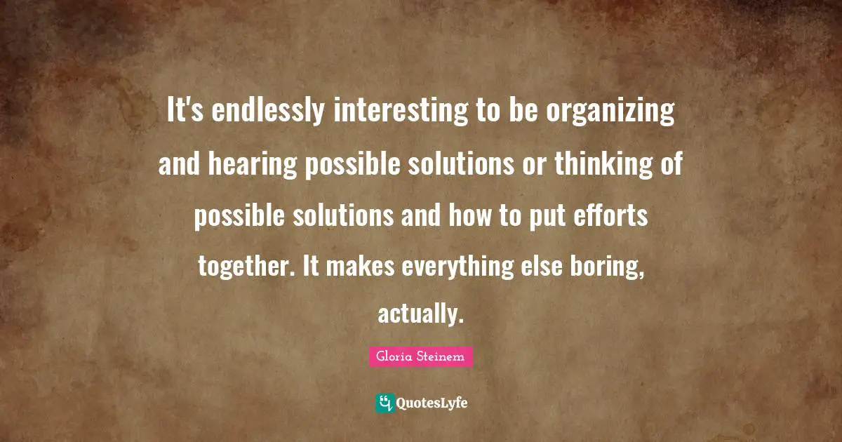 It's endlessly interesting to be organizing and hearing possible solutions or thinking of possible solutions and how to put efforts together. It makes everything else boring, actually.