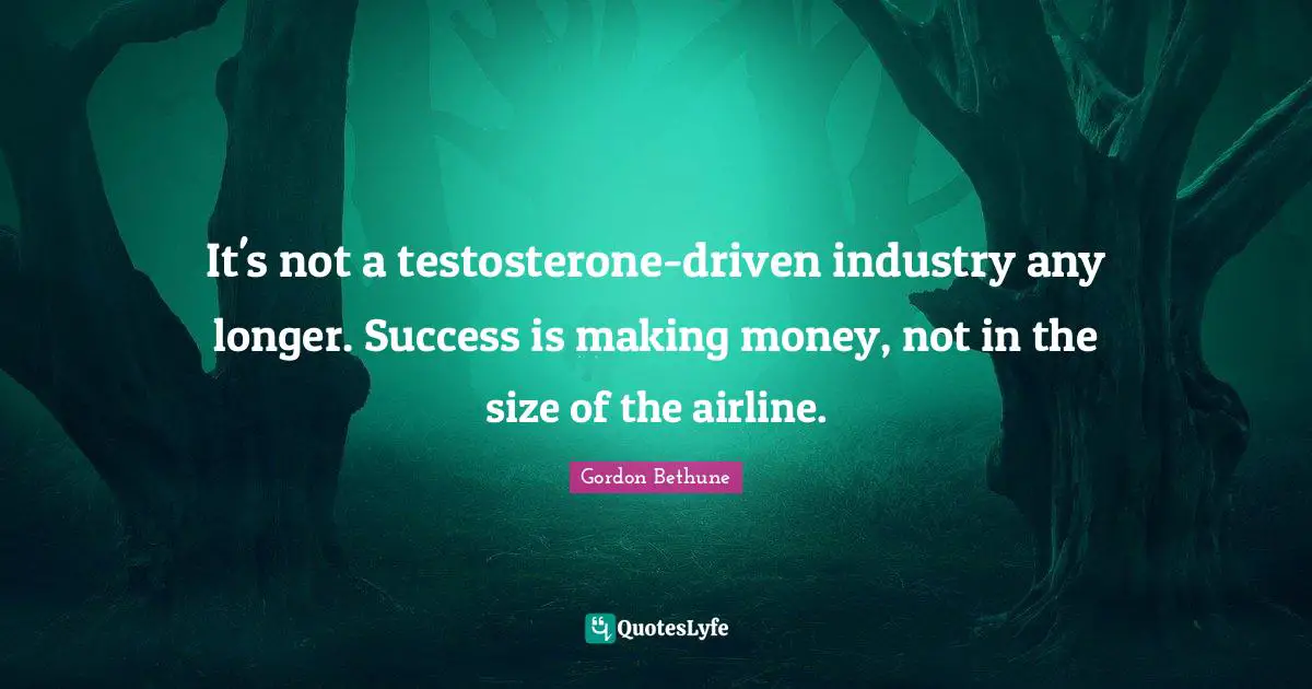 Gordon Bethune Quotes: "It's not a testosterone-driven industry any longer. Success is making money, not in the size of the airline."