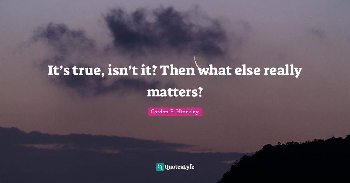 It’s true, isn’t it? Then what else really matters?