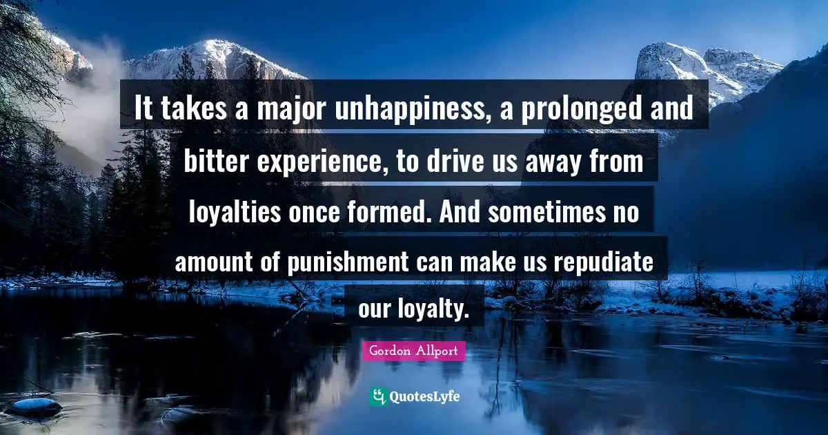 It takes a major unhappiness, a prolonged and bitter experience, to drive us away from loyalties once formed. And sometimes no amount of punishment can make us repudiate our loyalty.