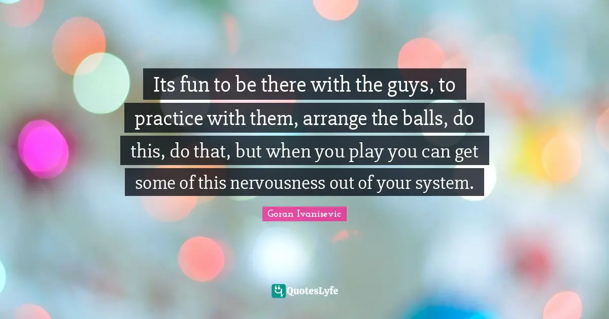 Its fun to be there with the guys, to practice with them, arrange the balls, do this, do that, but when you play you can get some of this nervousness out of your system.