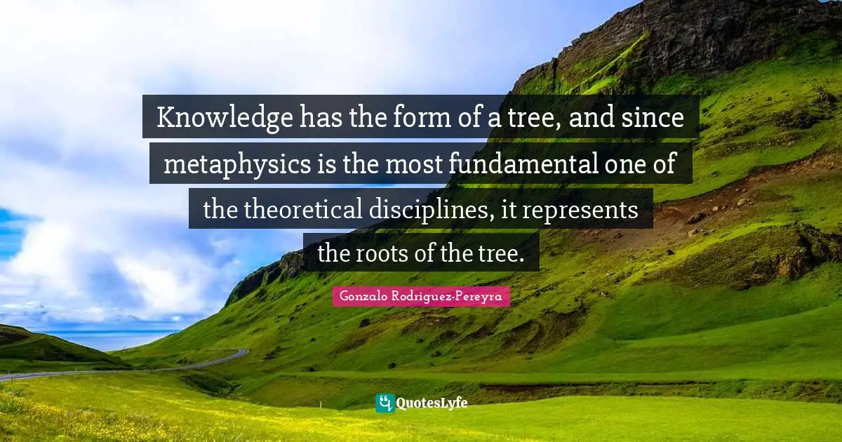 Knowledge has the form of a tree, and since metaphysics is the most fundamental one of the theoretical disciplines, it represents the roots of the tree.