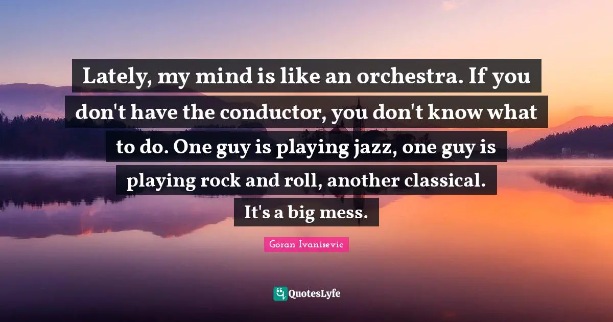 Lately, my mind is like an orchestra. If you don't have the conductor, you don't know what to do. One guy is playing jazz, one guy is playing rock and roll, another classical. It's a big mess.