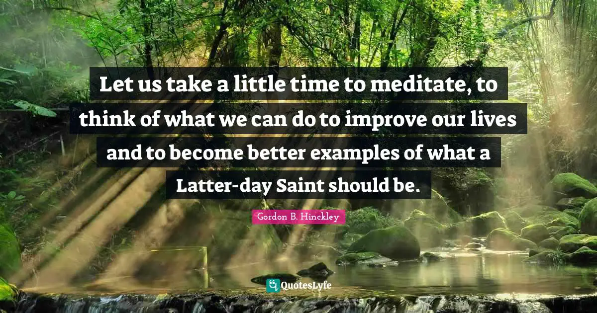 Let us take a little time to meditate, to think of what we can do to improve our lives and to become better examples of what a Latter-day Saint should be.