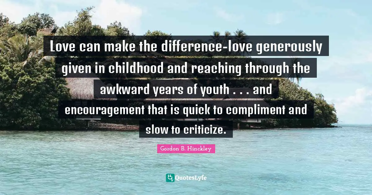 Love can make the difference-love generously given in childhood and reaching through the awkward years of youth . . . and encouragement that is quick to compliment and slow to criticize.